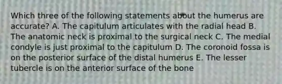 Which three of the following statements about the humerus are accurate? A. The capitulum articulates with the radial head B. The anatomic neck is proximal to the surgical neck C. The medial condyle is just proximal to the capitulum D. The coronoid fossa is on the posterior surface of the distal humerus E. The lesser tubercle is on the anterior surface of the bone