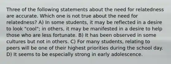 Three of the following statements about the need for relatedness are accurate. Which one is not true about the need for relatedness? A) In some students, it may be reflected in a desire to look "cool"; in others, it may be manifested in a desire to help those who are less fortunate. B) It has been observed in some cultures but not in others. C) For many students, relating to peers will be one of their highest priorities during the school day. D) It seems to be especially strong in early adolescence.