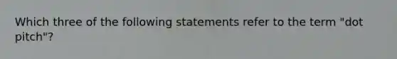 Which three of the following statements refer to the term "dot pitch"?