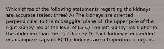 Which three of the following statements regarding the kidneys are accurate (select three) A) The kidneys are oriented perpendicular to the midsaggital plane B) The upper pole of the right kidney lies at the level of L3 C) The left kidney lies higher in the abdomen than the right kidney D) Each kidney is embedded in an adipose capsule E) The kidneys are retroperitoneal organs