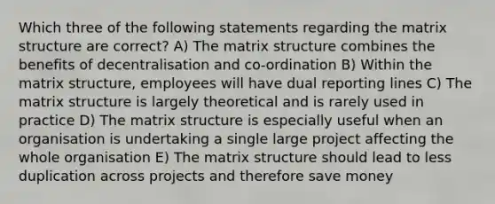 Which three of the following statements regarding the matrix structure are correct? A) The matrix structure combines the benefits of decentralisation and co‐ordination B) Within the matrix structure, employees will have dual reporting lines C) The matrix structure is largely theoretical and is rarely used in practice D) The matrix structure is especially useful when an organisation is undertaking a single large project affecting the whole organisation E) The matrix structure should lead to less duplication across projects and therefore save money