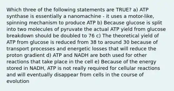 Which three of the following statements are TRUE? a) ATP synthase is essentially a nanomachine - it uses a motor-like, spinning mechanism to produce ATP b) Because glucose is split into two molecules of pyruvate the actual ATP yield from glucose breakdown should be doubled to 76 c) The theoretical yield of ATP from glucose is reduced from 38 to around 30 because of transport processes and energetic losses that will reduce the proton gradient d) ATP and NADH are both used for other reactions that take place in the cell e) Because of the energy stored in NADH, ATP is not really required for cellular reactions and will eventually disappear from cells in the course of evolution