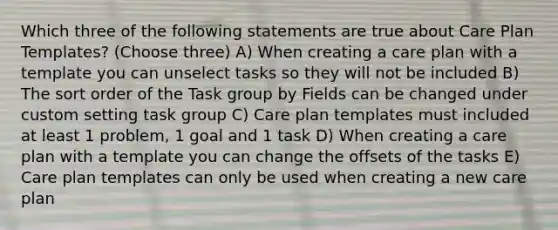 Which three of the following statements are true about Care Plan Templates? (Choose three) A) When creating a care plan with a template you can unselect tasks so they will not be included B) The sort order of the Task group by Fields can be changed under custom setting task group C) Care plan templates must included at least 1 problem, 1 goal and 1 task D) When creating a care plan with a template you can change the offsets of the tasks E) Care plan templates can only be used when creating a new care plan