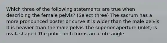 Which three of the following statements are true when describing the female pelvis? (Select three) The sacrum has a more pronounced posterior curve It is wider than the male pelvis It is heavier than the male pelvis The superior aperture (inlet) is oval- shaped The pubic arch forms an acute angle