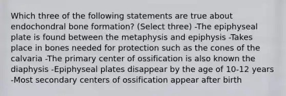 Which three of the following statements are true about endochondral bone formation? (Select three) -The epiphyseal plate is found between the metaphysis and epiphysis -Takes place in bones needed for protection such as the cones of the calvaria -The primary center of ossification is also known the diaphysis -Epiphyseal plates disappear by the age of 10-12 years -Most secondary centers of ossification appear after birth