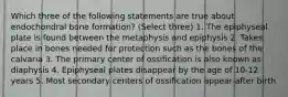 Which three of the following statements are true about endochondral bone formation? (Select three) 1. The epiphyseal plate is found between the metaphysis and epiphysis 2. Takes place in bones needed for protection such as the bones of the calvaria 3. The primary center of ossification is also known as diaphysis 4. Epiphyseal plates disappear by the age of 10-12 years 5. Most secondary centers of ossification appear after birth