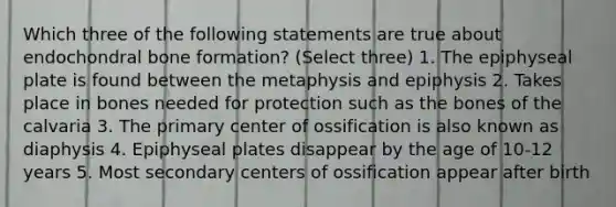 Which three of the following statements are true about endochondral bone formation? (Select three) 1. The epiphyseal plate is found between the metaphysis and epiphysis 2. Takes place in bones needed for protection such as the bones of the calvaria 3. The primary center of ossification is also known as diaphysis 4. Epiphyseal plates disappear by the age of 10-12 years 5. Most secondary centers of ossification appear after birth