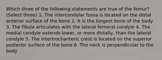 Which three of the following statements are true of the femur? (Select three) 1. The intercondylar fossa is located on the distal anterior surface of the bone 2. It is the longest bone of the body 3. The fibula articulates with the lateral femoral condyle 4. The medial condyle extends lower, or more distally, than the lateral condyle 5. The intertrochanteric crest is located on the superior posterior surface of the bone 6. The neck is perpendicular to the body