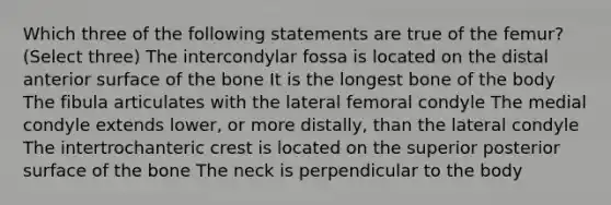 Which three of the following statements are true of the femur? (Select three) The intercondylar fossa is located on the distal anterior surface of the bone It is the longest bone of the body The fibula articulates with the lateral femoral condyle The medial condyle extends lower, or more distally, than the lateral condyle The intertrochanteric crest is located on the superior posterior surface of the bone The neck is perpendicular to the body