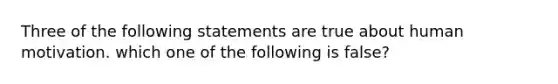 Three of the following statements are true about human motivation. which one of the following is false?