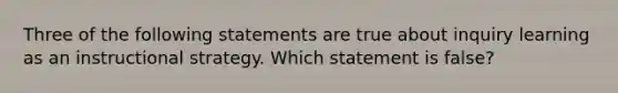 Three of the following statements are true about inquiry learning as an instructional strategy. Which statement is false?