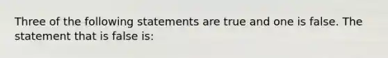 Three of the following statements are true and one is false. The statement that is false is: