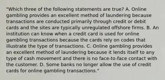 "Which three of the following statements are true? A. Online gambling provides an excellent method of laundering because transactions are conducted primarily through credit or debit cards and the sites are typically unregulated offshore firms. B. An institution can know when a credit card is used for online gambling transactions because the cards rely on codes that illustrate the type of transactions. C. Online gambling provides an excellent method of laundering because it lends itself to any type of cash movement and there is no face-to-face contact with the customer. D. Some banks no longer allow the use of credit cards for online gambling transactions."