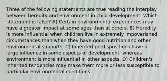 Three of the following statements are true reading the interplay between heredity and environment in child development. Which statement is false? A) Certain environmental experiences may have a greater impact at some ages than at others. B) Heredity is more influential when children live in extremely impoverished circumstances than when they have good nutrition and other environmental supports. C) Inherited predispositions have a large influence in some aspects of development, whereas environment is more influential in other aspects. D) Children's inherited tendencies may make them more or less susceptible to particular environmental conditions.