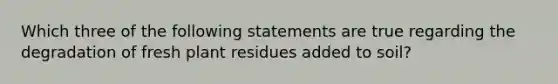 Which three of the following statements are true regarding the degradation of fresh plant residues added to soil?