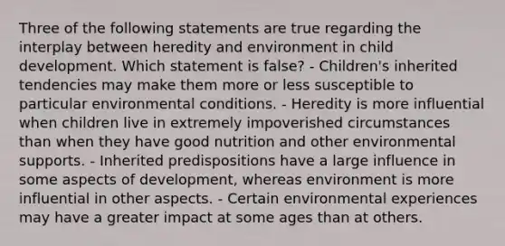 Three of the following statements are true regarding the interplay between heredity and environment in child development. Which statement is false? - Children's inherited tendencies may make them more or less susceptible to particular environmental conditions. - Heredity is more influential when children live in extremely impoverished circumstances than when they have good nutrition and other environmental supports. - Inherited predispositions have a large influence in some aspects of development, whereas environment is more influential in other aspects. - Certain environmental experiences may have a greater impact at some ages than at others.