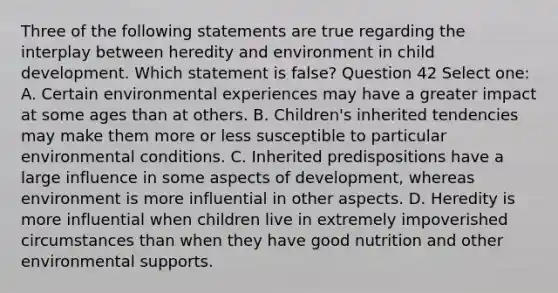 Three of the following statements are true regarding the interplay between heredity and environment in child development. Which statement is false? Question 42 Select one: A. Certain environmental experiences may have a greater impact at some ages than at others. B. Children's inherited tendencies may make them more or less susceptible to particular environmental conditions. C. Inherited predispositions have a large influence in some aspects of development, whereas environment is more influential in other aspects. D. Heredity is more influential when children live in extremely impoverished circumstances than when they have good nutrition and other environmental supports.