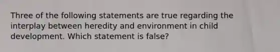 Three of the following statements are true regarding the interplay between heredity and environment in child development. Which statement is false?