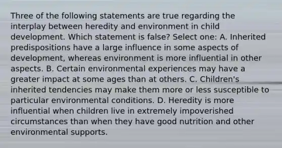 Three of the following statements are true regarding the interplay between heredity and environment in child development. Which statement is false? Select one: A. Inherited predispositions have a large influence in some aspects of development, whereas environment is more influential in other aspects. B. Certain environmental experiences may have a greater impact at some ages than at others. C. Children's inherited tendencies may make them more or less susceptible to particular environmental conditions. D. Heredity is more influential when children live in extremely impoverished circumstances than when they have good nutrition and other environmental supports.