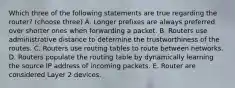 Which three of the following statements are true regarding the router? (choose three) A. Longer prefixes are always preferred over shorter ones when forwarding a packet. B. Routers use administrative distance to determine the trustworthiness of the routes. C. Routers use routing tables to route between networks. D. Routers populate the routing table by dynamically learning the source IP address of incoming packets. E. Router are considered Layer 2 devices.