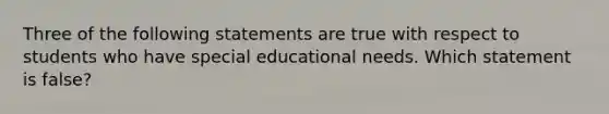 Three of the following statements are true with respect to students who have special educational needs. Which statement is false?