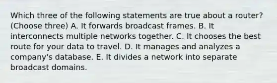 Which three of the following statements are true about a router? (Choose three) A. It forwards broadcast frames. B. It interconnects multiple networks together. C. It chooses the best route for your data to travel. D. It manages and analyzes a company's database. E. It divides a network into separate broadcast domains.