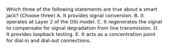 Which three of the following statements are true about a smart jack? (Choose three) A. It provides signal conversion. B. It operates at Layer 2 of the OSI model. C. It regenerates the signal to compensate for signal degradation from line transmission. D. It provides loopback testing. E. It acts as a concentration point for dial-in and dial-out connections.