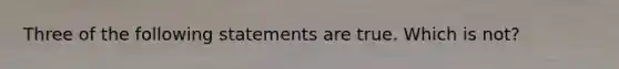 Three of the following statements are true. Which is not?