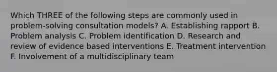 Which THREE of the following steps are commonly used in problem-solving consultation models? A. Establishing rapport B. Problem analysis C. Problem identification D. Research and review of evidence based interventions E. Treatment intervention F. Involvement of a multidisciplinary team