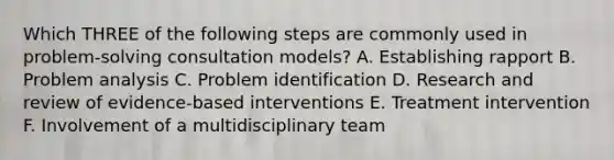 Which THREE of the following steps are commonly used in problem-solving consultation models? A. Establishing rapport B. Problem analysis C. Problem identification D. Research and review of evidence-based interventions E. Treatment intervention F. Involvement of a multidisciplinary team