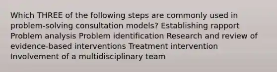 Which THREE of the following steps are commonly used in problem-solving consultation models? Establishing rapport Problem analysis Problem identification Research and review of evidence-based interventions Treatment intervention Involvement of a multidisciplinary team