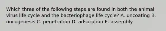 Which three of the following steps are found in both the animal virus life cycle and the bacteriophage life cycle? A. uncoating B. oncogenesis C. penetration D. adsorption E. assembly