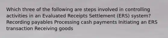 Which three of the following are steps involved in controlling activities in an Evaluated Receipts Settlement (ERS) system? Recording payables Processing cash payments Initiating an ERS transaction Receiving goods