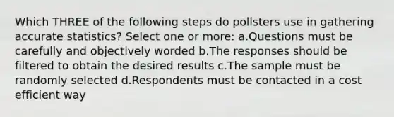 Which THREE of the following steps do pollsters use in gathering accurate statistics? Select one or more: a.Questions must be carefully and objectively worded b.The responses should be filtered to obtain the desired results c.The sample must be randomly selected d.Respondents must be contacted in a cost efficient way