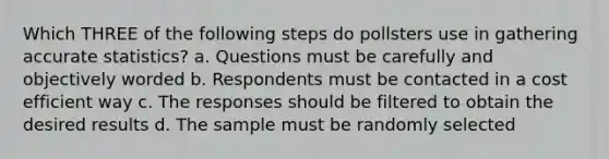 Which THREE of the following steps do pollsters use in gathering accurate statistics? a. Questions must be carefully and objectively worded b. Respondents must be contacted in a cost efficient way c. The responses should be filtered to obtain the desired results d. The sample must be randomly selected