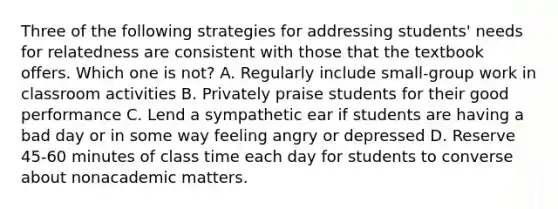 Three of the following strategies for addressing students' needs for relatedness are consistent with those that the textbook offers. Which one is not? A. Regularly include small-group work in classroom activities B. Privately praise students for their good performance C. Lend a sympathetic ear if students are having a bad day or in some way feeling angry or depressed D. Reserve 45-60 minutes of class time each day for students to converse about nonacademic matters.