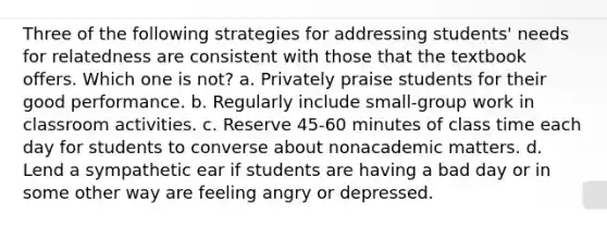 Three of the following strategies for addressing students' needs for relatedness are consistent with those that the textbook offers. Which one is not? a. Privately praise students for their good performance. b. Regularly include small-group work in classroom activities. c. Reserve 45-60 minutes of class time each day for students to converse about nonacademic matters. d. Lend a sympathetic ear if students are having a bad day or in some other way are feeling angry or depressed.