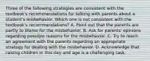 Three of the following strategies are consistent with the textbook's recommendations for talking with parents about a student's misbehavior. Which one is not consistent with the textbook's recommendations? A. Point out that the parents are partly to blame for the misbehavior. B. Ask for parents' opinions regarding possible reasons for the misbehavior. C. Try to reach an agreement with the parents regarding an appropriate strategy for dealing with the misbehavior. D. Acknowledge that raising children in this day and age is a challenging task.