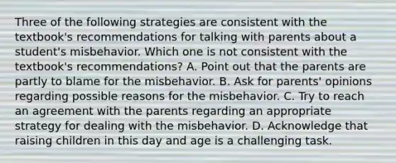 Three of the following strategies are consistent with the textbook's recommendations for talking with parents about a student's misbehavior. Which one is not consistent with the textbook's recommendations? A. Point out that the parents are partly to blame for the misbehavior. B. Ask for parents' opinions regarding possible reasons for the misbehavior. C. Try to reach an agreement with the parents regarding an appropriate strategy for dealing with the misbehavior. D. Acknowledge that raising children in this day and age is a challenging task.