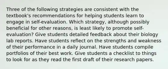 Three of the following strategies are consistent with the textbook's recommendations for helping students learn to engage in self-evaluation. Which strategy, although possibly beneficial for other reasons, is least likely to promote self-evaluation? Give students detailed feedback about their biology lab reports. Have students reflect on the strengths and weakness of their performance in a daily journal. Have students compile portfolios of their best work. Give students a checklist to things to look for as they read the first draft of their research papers.