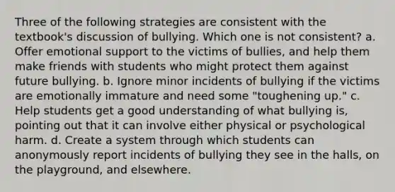 Three of the following strategies are consistent with the textbook's discussion of bullying. Which one is not consistent? a. Offer emotional support to the victims of bullies, and help them make friends with students who might protect them against future bullying. b. Ignore minor incidents of bullying if the victims are emotionally immature and need some "toughening up." c. Help students get a good understanding of what bullying is, pointing out that it can involve either physical or psychological harm. d. Create a system through which students can anonymously report incidents of bullying they see in the halls, on the playground, and elsewhere.