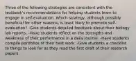 Three of the following strategies are consistent with the textbook's recommendations for helping students learn to engage in self-evaluation. Which strategy, although possibly beneficial for other reasons, is least likely to promote self-evaluation? -Give students detailed feedback about their biology lab reports. -Have students reflect on the strengths and weakness of their performance in a daily journal. -Have students compile portfolios of their best work. -Give students a checklist to things to look for as they read the first draft of their research papers.