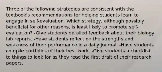 Three of the following strategies are consistent with the textbook's recommendations for helping students learn to engage in self-evaluation. Which strategy, although possibly beneficial for other reasons, is least likely to promote self-evaluation? -Give students detailed feedback about their biology lab reports. -Have students reflect on the strengths and weakness of their performance in a daily journal. -Have students compile portfolios of their best work. -Give students a checklist to things to look for as they read the first draft of their research papers.