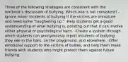 Three of the following strategies are consistent with the textbook's discussion of bullying. Which one is not consistent? -Ignore minor incidents of bullying if the victims are immature and need some "toughening up." -Help students get a good understanding of what bullying is, pointing out that it can involve either physical or psychological harm. -Create a system through which students can anonymously report incidents of bullying they see in the halls, on the playground, and elsewhere. -Offer emotional support to the victims of bullies, and help them make friends with students who might protect them against future bullying.