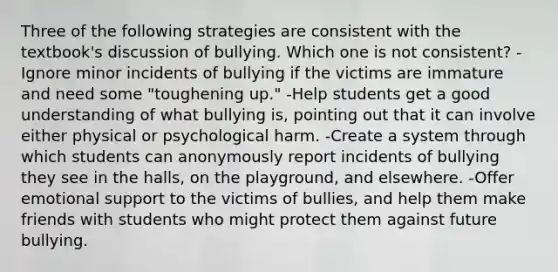 Three of the following strategies are consistent with the textbook's discussion of bullying. Which one is not consistent? -Ignore minor incidents of bullying if the victims are immature and need some "toughening up." -Help students get a good understanding of what bullying is, pointing out that it can involve either physical or psychological harm. -Create a system through which students can anonymously report incidents of bullying they see in the halls, on the playground, and elsewhere. -Offer emotional support to the victims of bullies, and help them make friends with students who might protect them against future bullying.