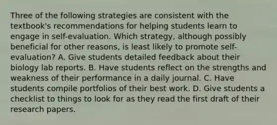 Three of the following strategies are consistent with the textbook's recommendations for helping students learn to engage in self-evaluation. Which strategy, although possibly beneficial for other reasons, is least likely to promote self-evaluation? A. Give students detailed feedback about their biology lab reports. B. Have students reflect on the strengths and weakness of their performance in a daily journal. C. Have students compile portfolios of their best work. D. Give students a checklist to things to look for as they read the first draft of their research papers.