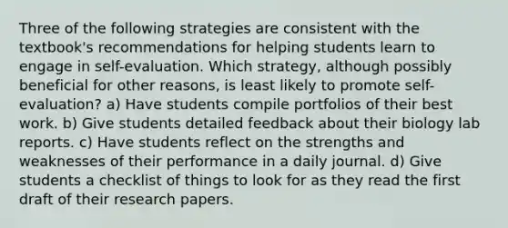 Three of the following strategies are consistent with the textbook's recommendations for helping students learn to engage in self-evaluation. Which strategy, although possibly beneficial for other reasons, is least likely to promote self-evaluation? a) Have students compile portfolios of their best work. b) Give students detailed feedback about their biology lab reports. c) Have students reflect on the strengths and weaknesses of their performance in a daily journal. d) Give students a checklist of things to look for as they read the first draft of their research papers.