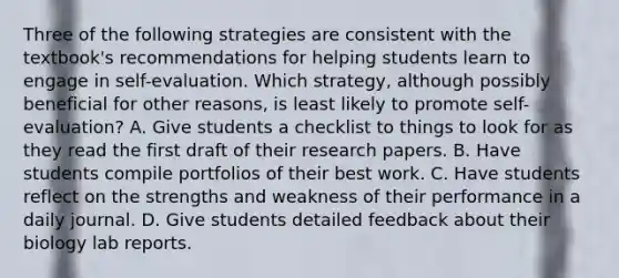 Three of the following strategies are consistent with the textbook's recommendations for helping students learn to engage in self-evaluation. Which strategy, although possibly beneficial for other reasons, is least likely to promote self-evaluation? A. Give students a checklist to things to look for as they read the first draft of their research papers. B. Have students compile portfolios of their best work. C. Have students reflect on the strengths and weakness of their performance in a daily journal. D. Give students detailed feedback about their biology lab reports.