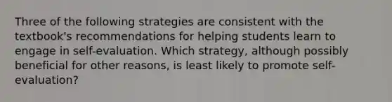 Three of the following strategies are consistent with the textbook's recommendations for helping students learn to engage in self-evaluation. Which strategy, although possibly beneficial for other reasons, is least likely to promote self-evaluation?