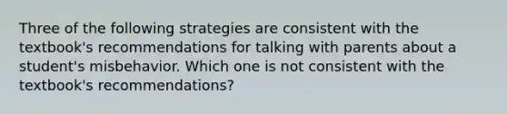 Three of the following strategies are consistent with the textbook's recommendations for talking with parents about a student's misbehavior. Which one is not consistent with the textbook's recommendations?